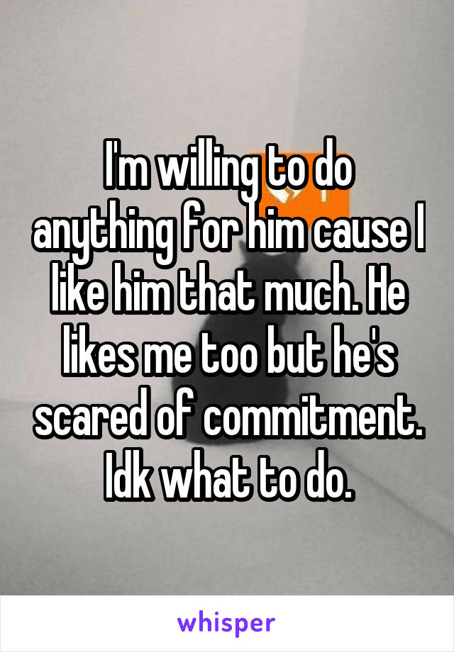 I'm willing to do anything for him cause I like him that much. He likes me too but he's scared of commitment. Idk what to do.