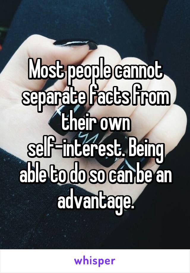 Most people cannot separate facts from their own self-interest. Being able to do so can be an advantage.