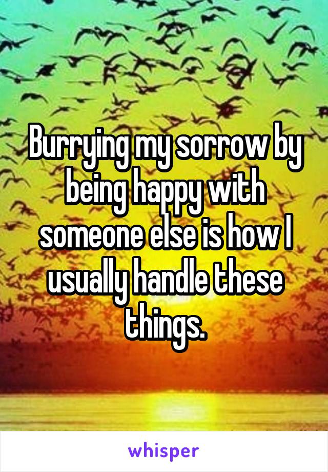 Burrying my sorrow by being happy with someone else is how I usually handle these things.