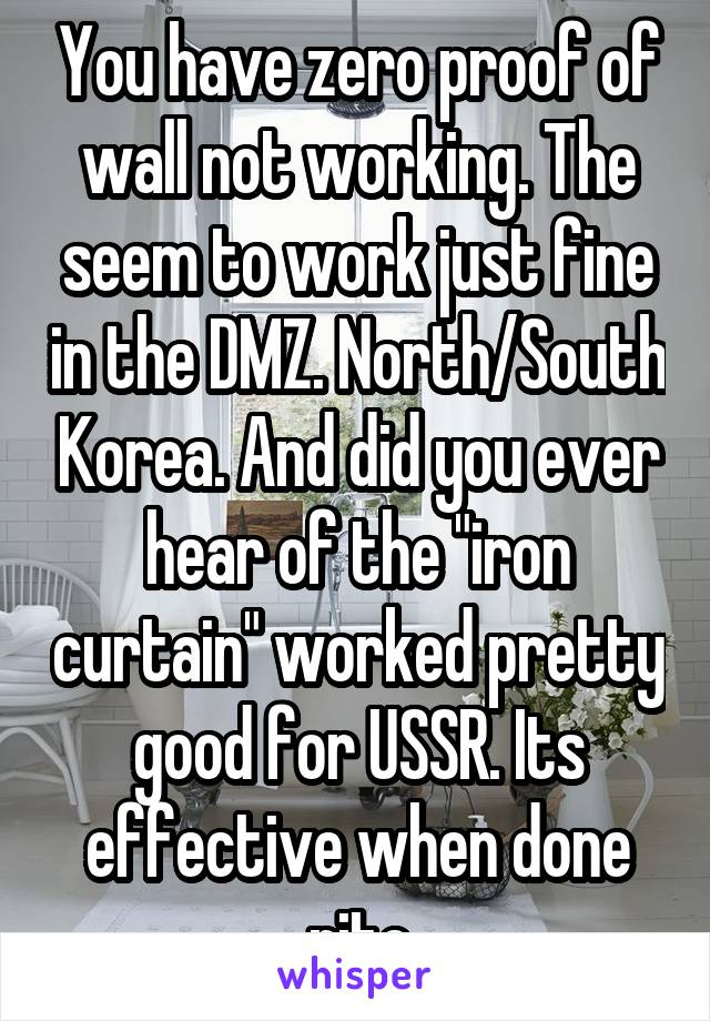 You have zero proof of wall not working. The seem to work just fine in the DMZ. North/South Korea. And did you ever hear of the "iron curtain" worked pretty good for USSR. Its effective when done rite