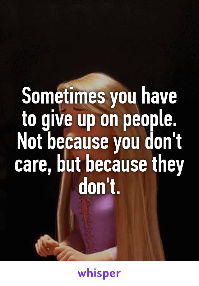 Sometimes you have to give up on people. Not because you don't care, but because they don't.