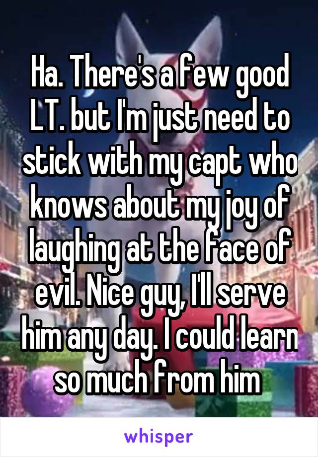 Ha. There's a few good LT. but I'm just need to stick with my capt who knows about my joy of laughing at the face of evil. Nice guy, I'll serve him any day. I could learn so much from him 