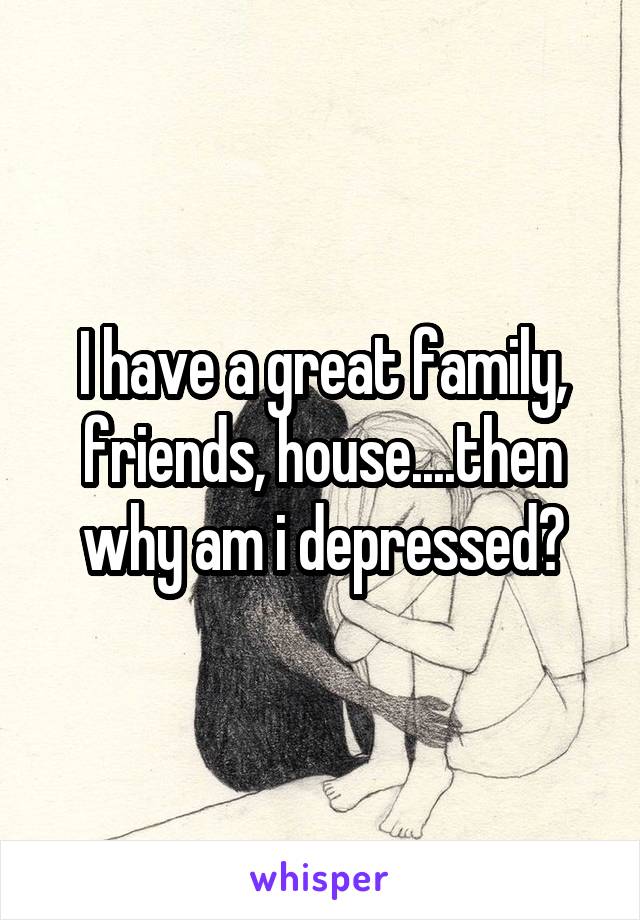 I have a great family, friends, house....then why am i depressed?