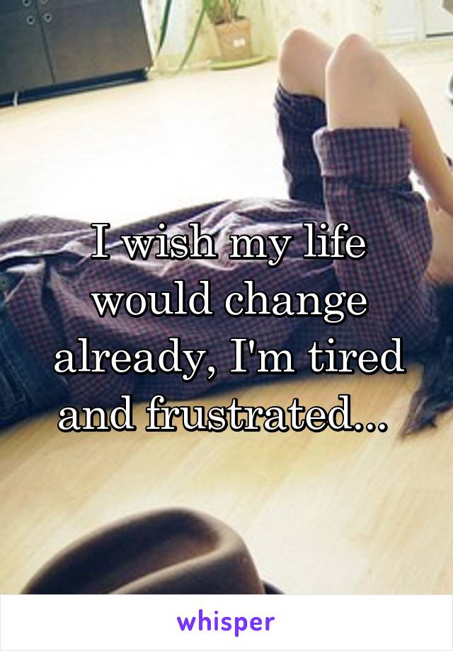 I wish my life would change already, I'm tired and frustrated... 