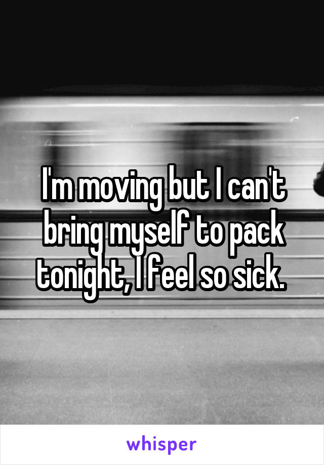 I'm moving but I can't bring myself to pack tonight, I feel so sick. 