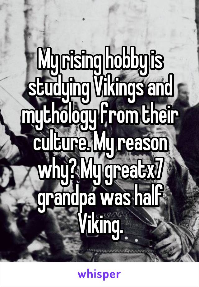 My rising hobby is studying Vikings and mythology from their culture. My reason why? My greatx7 grandpa was half Viking.