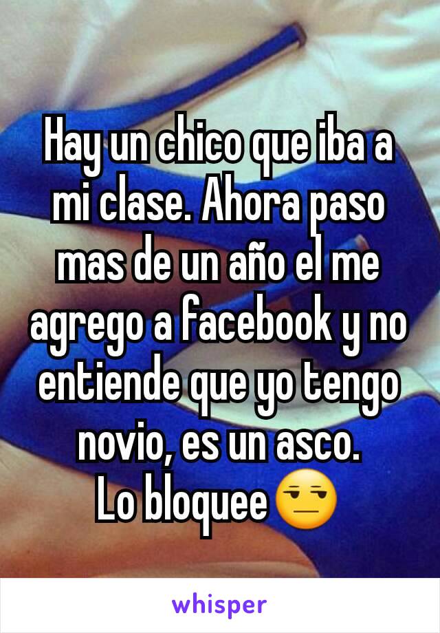 Hay un chico que iba a mi clase. Ahora paso mas de un año el me agrego a facebook y no entiende que yo tengo novio, es un asco.
Lo bloquee😒