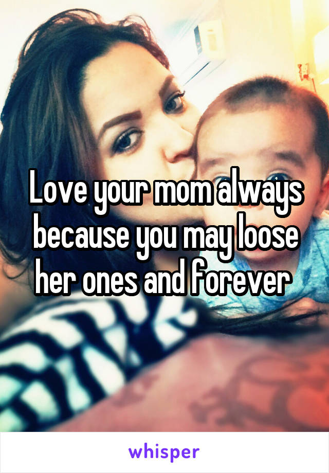 Love your mom always because you may loose her ones and forever 