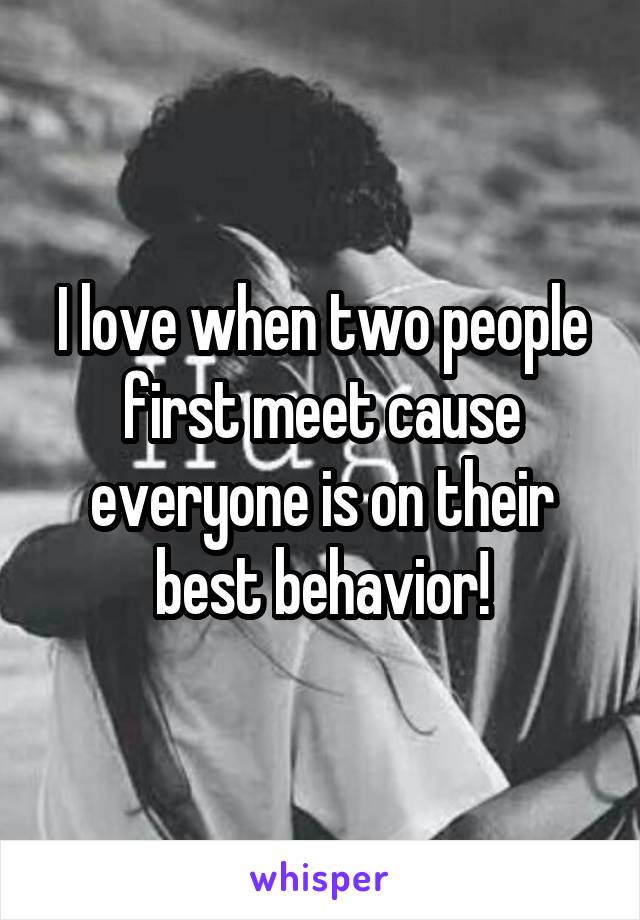 I love when two people first meet cause everyone is on their best behavior!