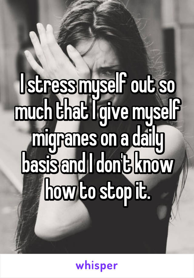 I stress myself out so much that I give myself migranes on a daily basis and I don't know how to stop it.