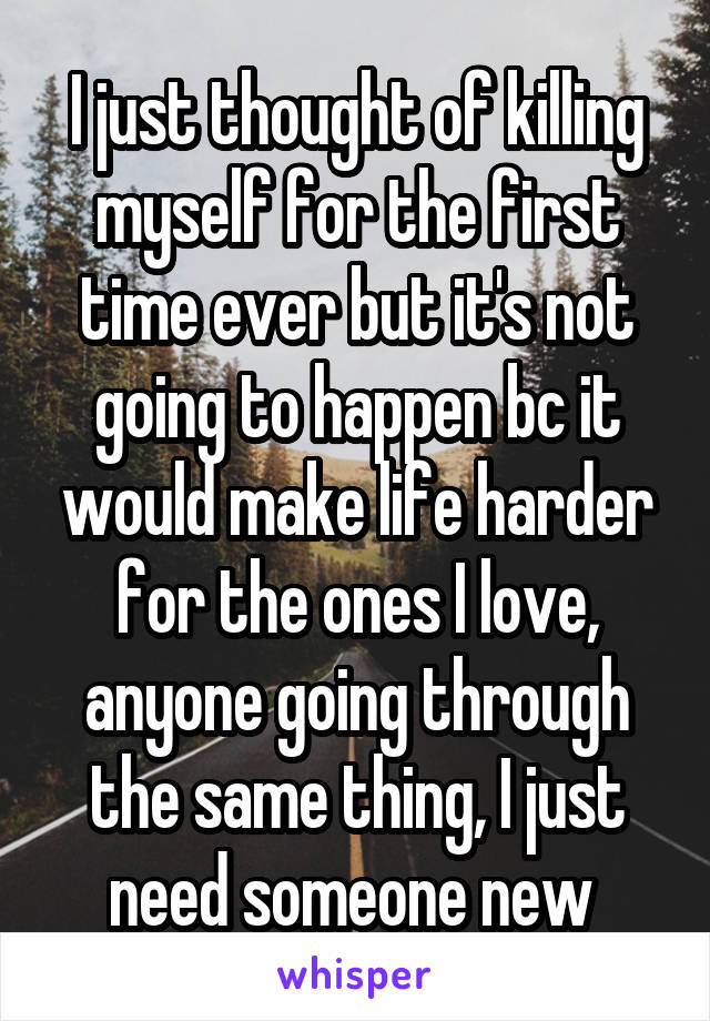 I just thought of killing myself for the first time ever but it's not going to happen bc it would make life harder for the ones I love, anyone going through the same thing, I just need someone new 