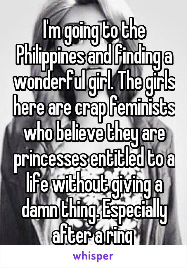 I'm going to the Philippines and finding a wonderful girl. The girls here are crap feminists who believe they are princesses entitled to a life without giving a damn thing. Especially after a ring 