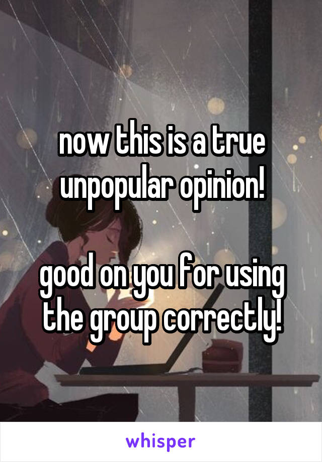 now this is a true unpopular opinion!

good on you for using the group correctly!