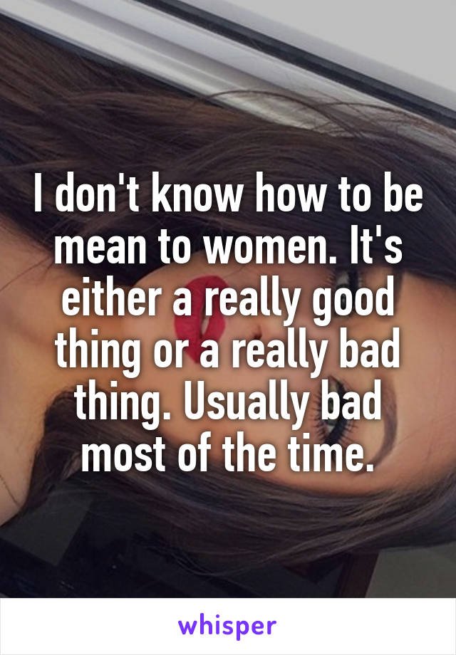 I don't know how to be mean to women. It's either a really good thing or a really bad thing. Usually bad most of the time.