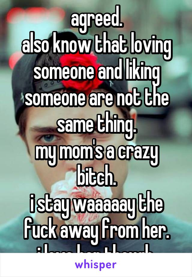 agreed.
also know that loving someone and liking someone are not the same thing.
my mom's a crazy bitch.
i stay waaaaay the fuck away from her.
i love her though.