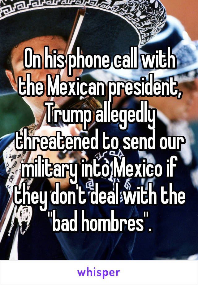 On his phone call with the Mexican president, Trump allegedly threatened to send our military into Mexico if they don't deal with the "bad hombres".