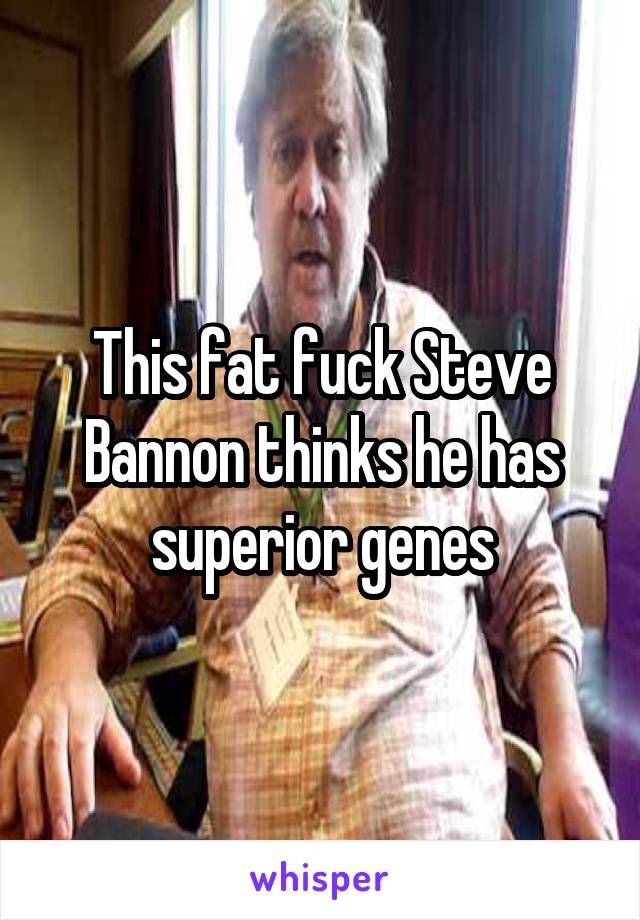 This fat fuck Steve Bannon thinks he has superior genes