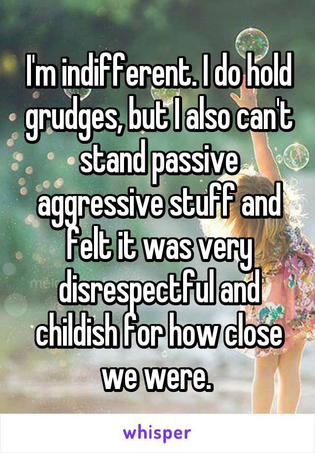 I'm indifferent. I do hold grudges, but I also can't stand passive aggressive stuff and felt it was very disrespectful and childish for how close we were. 