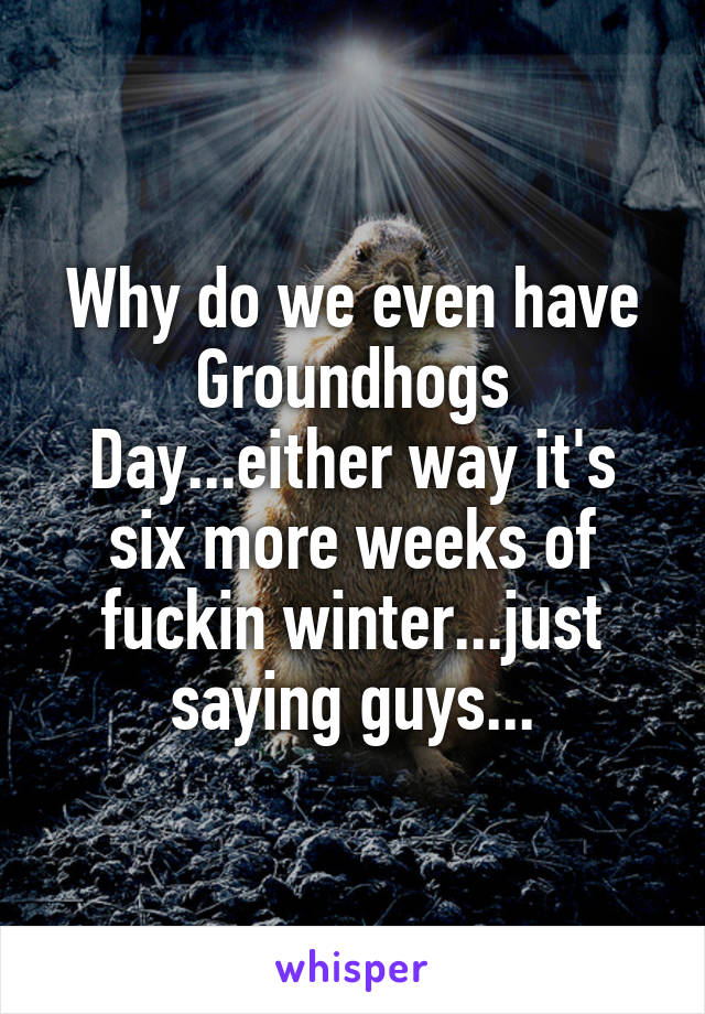 Why do we even have Groundhogs Day...either way it's six more weeks of fuckin winter...just saying guys...