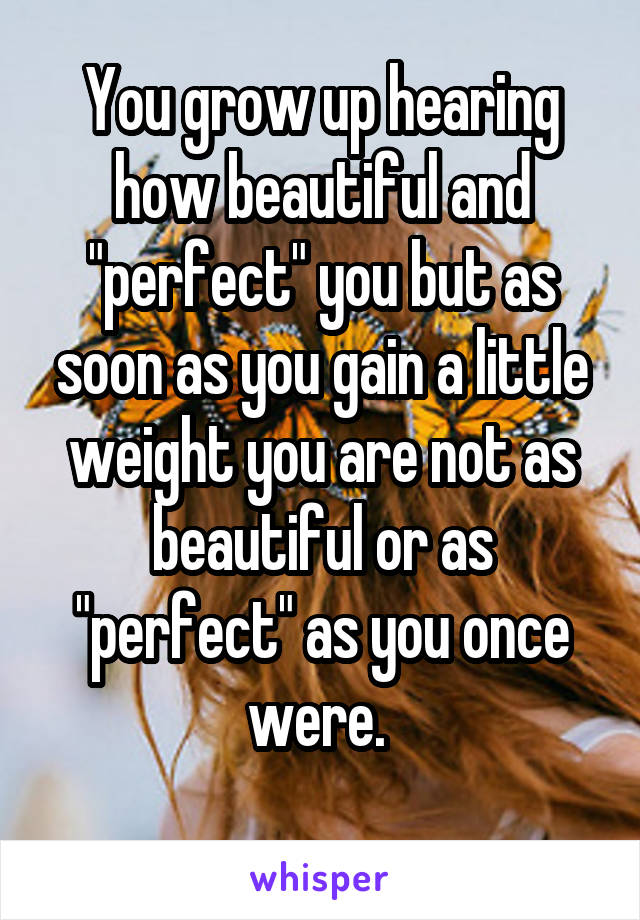 You grow up hearing how beautiful and "perfect" you but as soon as you gain a little weight you are not as beautiful or as "perfect" as you once were. 
