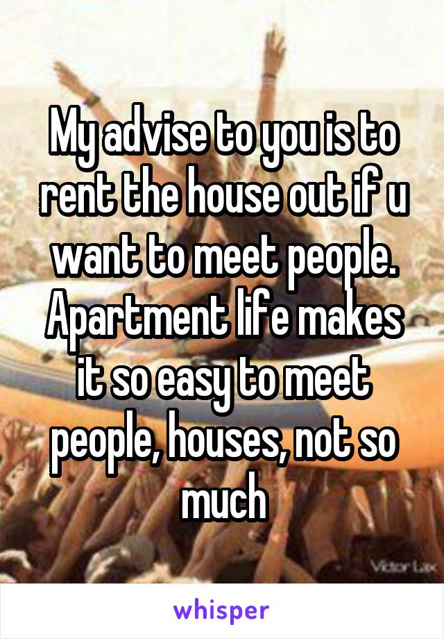 My advise to you is to rent the house out if u want to meet people. Apartment life makes it so easy to meet people, houses, not so much