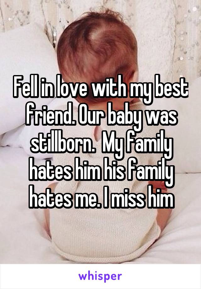 Fell in love with my best friend. Our baby was stillborn.  My family hates him his family hates me. I miss him