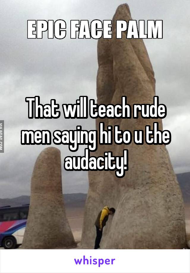 That will teach rude men saying hi to u the audacity!