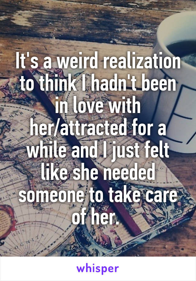 It's a weird realization to think I hadn't been in love with her/attracted for a while and I just felt like she needed someone to take care of her. 