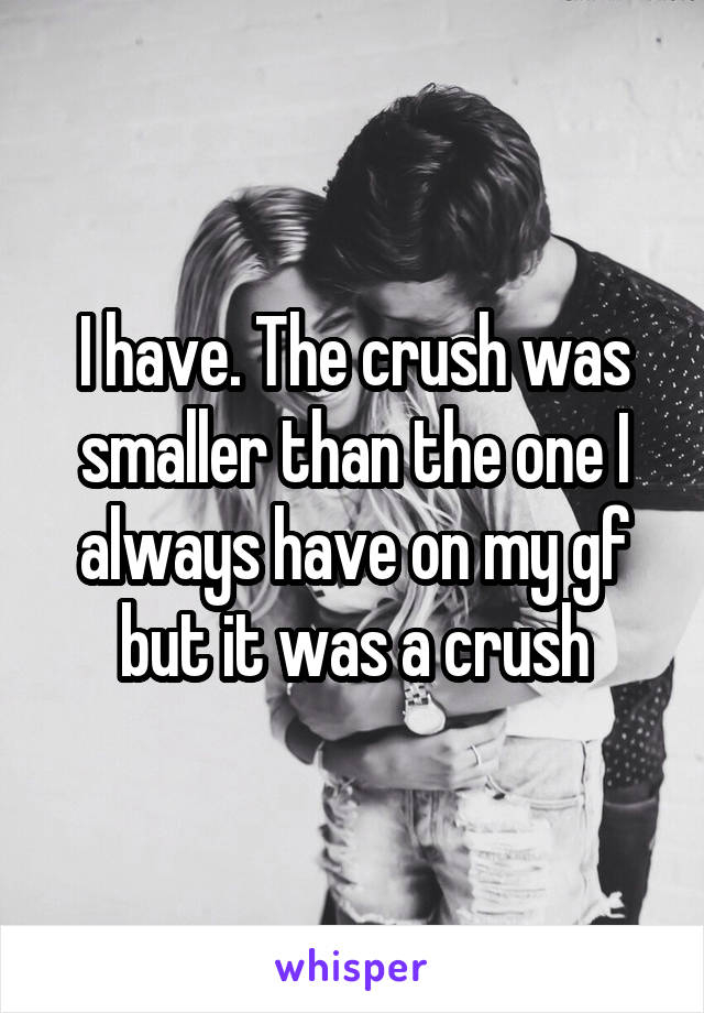 I have. The crush was smaller than the one I always have on my gf but it was a crush