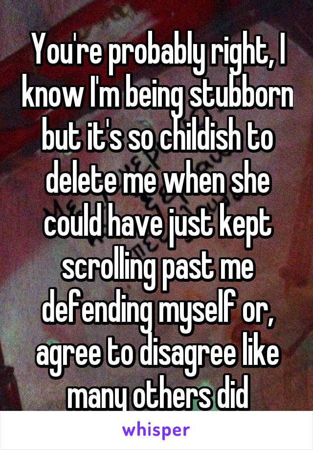 You're probably right, I know I'm being stubborn but it's so childish to delete me when she could have just kept scrolling past me defending myself or, agree to disagree like many others did