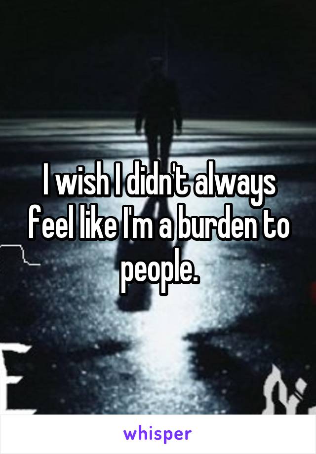 I wish I didn't always feel like I'm a burden to people.