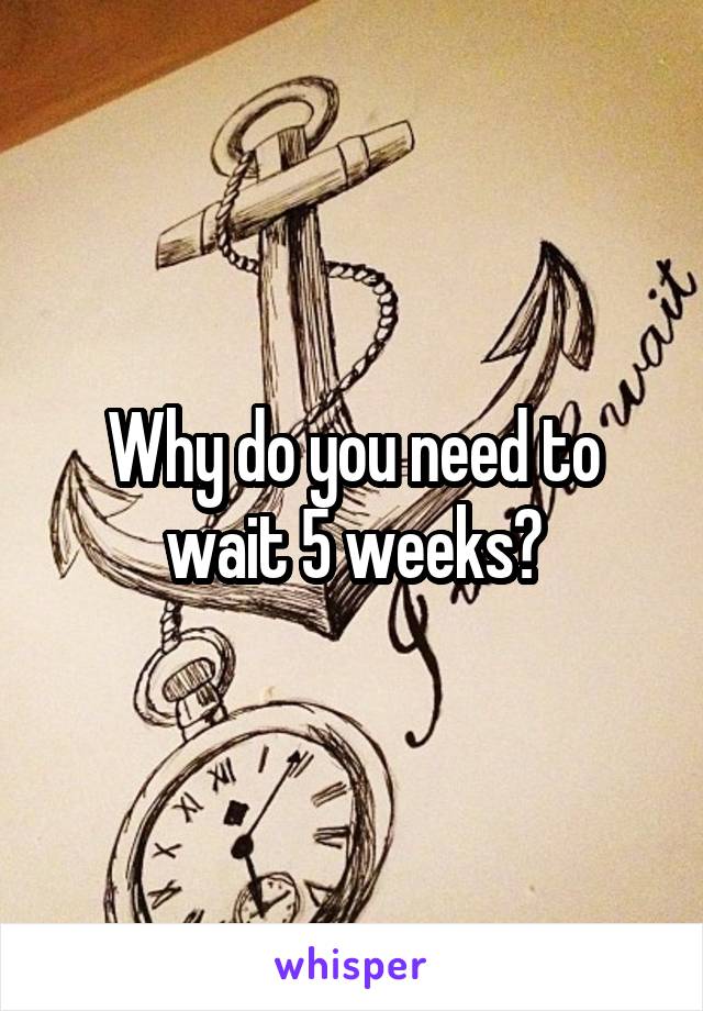 Why do you need to wait 5 weeks?