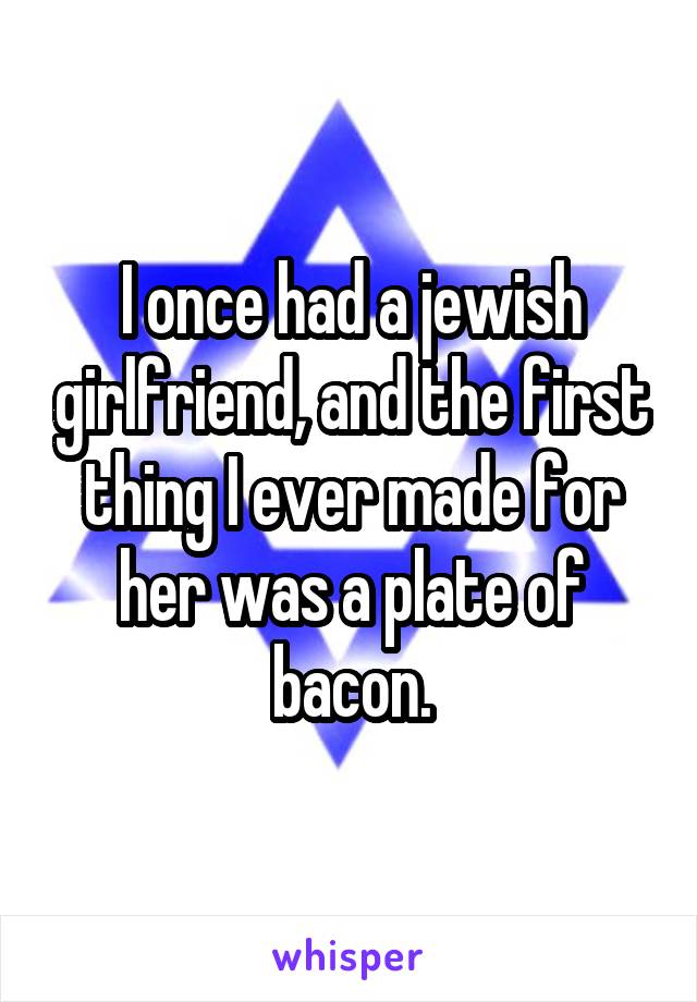 I once had a jewish girlfriend, and the first thing I ever made for her was a plate of bacon.