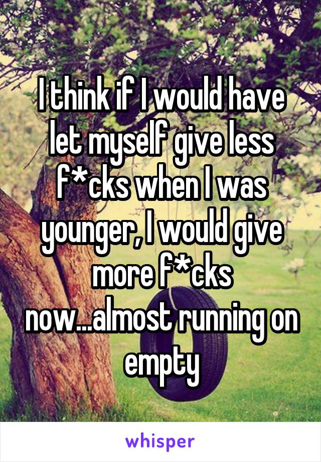 I think if I would have let myself give less f*cks when I was younger, I would give more f*cks now...almost running on empty