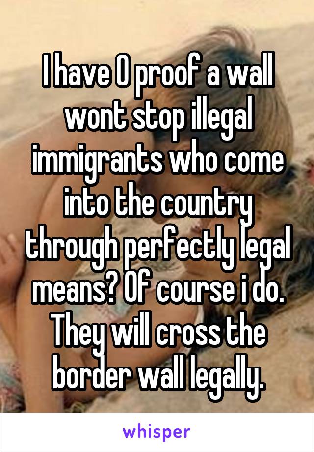 I have 0 proof a wall wont stop illegal immigrants who come into the country through perfectly legal means? Of course i do. They will cross the border wall legally.