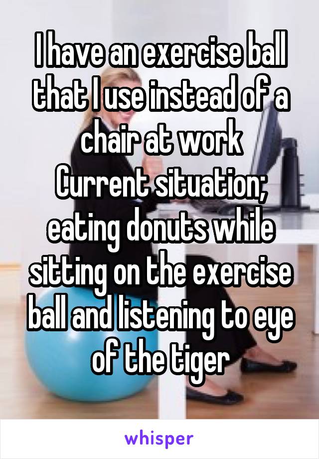 I have an exercise ball that I use instead of a chair at work
Current situation; eating donuts while sitting on the exercise ball and listening to eye of the tiger
