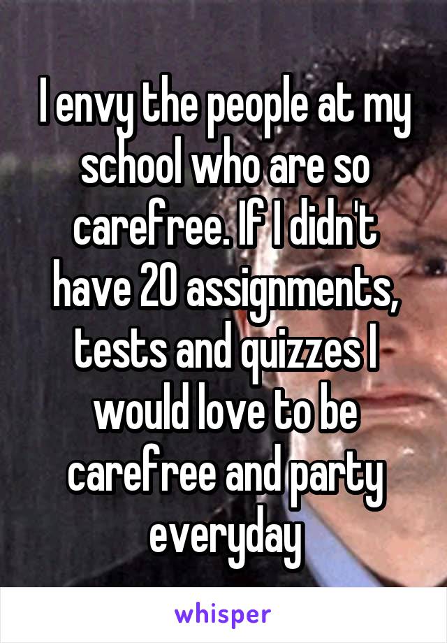 I envy the people at my school who are so carefree. If I didn't have 20 assignments, tests and quizzes I would love to be carefree and party everyday