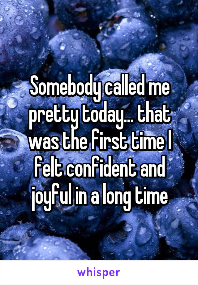 Somebody called me pretty today... that was the first time I felt confident and joyful in a long time