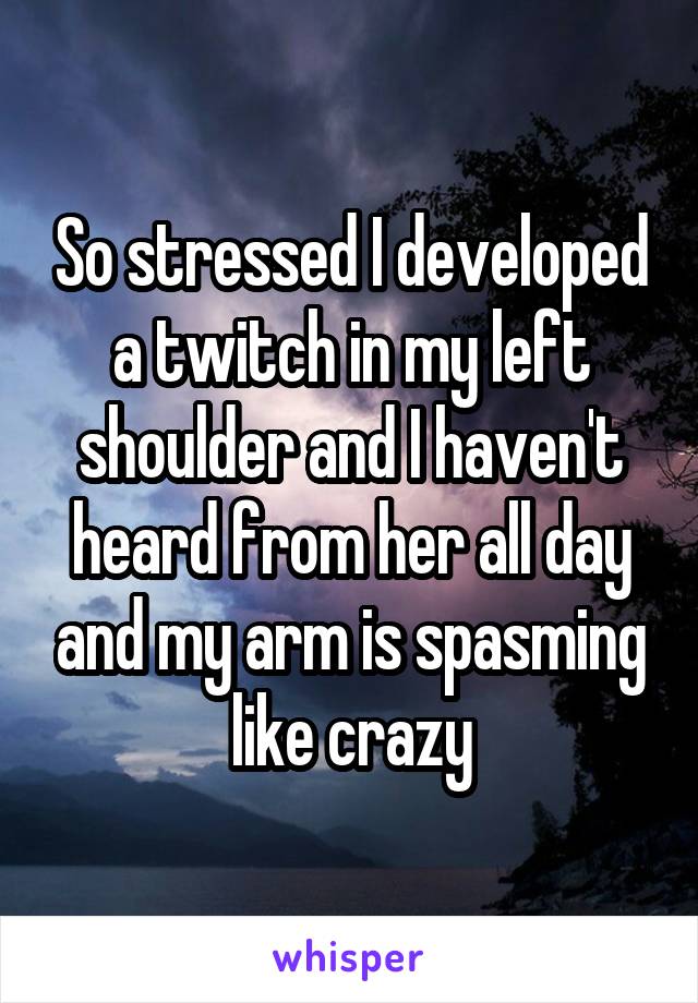 So stressed I developed a twitch in my left shoulder and I haven't heard from her all day and my arm is spasming like crazy