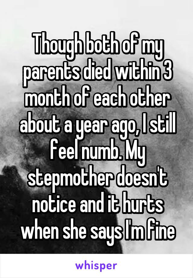 Though both of my parents died within 3 month of each other about a year ago, I still feel numb. My stepmother doesn't notice and it hurts when she says I'm fine