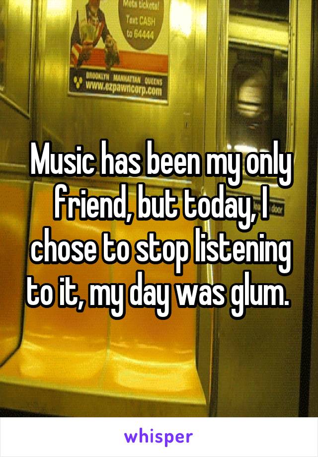 Music has been my only friend, but today, I chose to stop listening to it, my day was glum. 