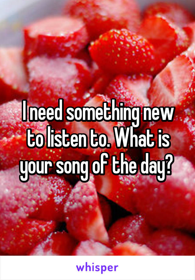 I need something new to listen to. What is your song of the day? 