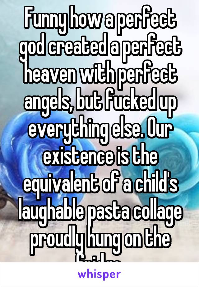 Funny how a perfect god created a perfect heaven with perfect angels, but fucked up everything else. Our existence is the equivalent of a child's laughable pasta collage proudly hung on the fridge.