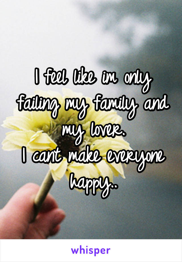 I feel like im only failing my family and my lover.
I cant make everyone happy..