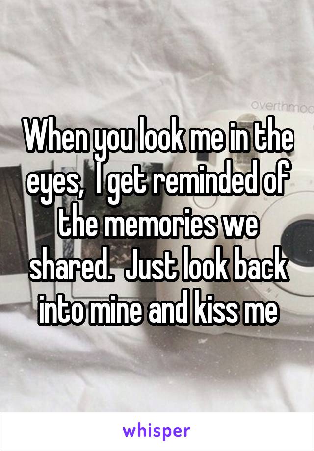 When you look me in the eyes,  I get reminded of the memories we shared.  Just look back into mine and kiss me