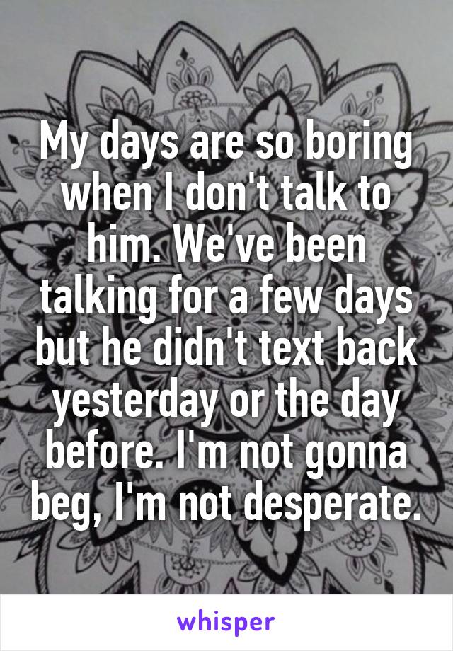 My days are so boring when I don't talk to him. We've been talking for a few days but he didn't text back yesterday or the day before. I'm not gonna beg, I'm not desperate.