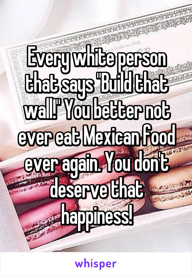 Every white person that says "Build that wall!" You better not ever eat Mexican food ever again. You don't deserve that happiness!