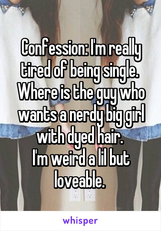 Confession: I'm really tired of being single. 
Where is the guy who wants a nerdy big girl with dyed hair. 
I'm weird a lil but loveable. 