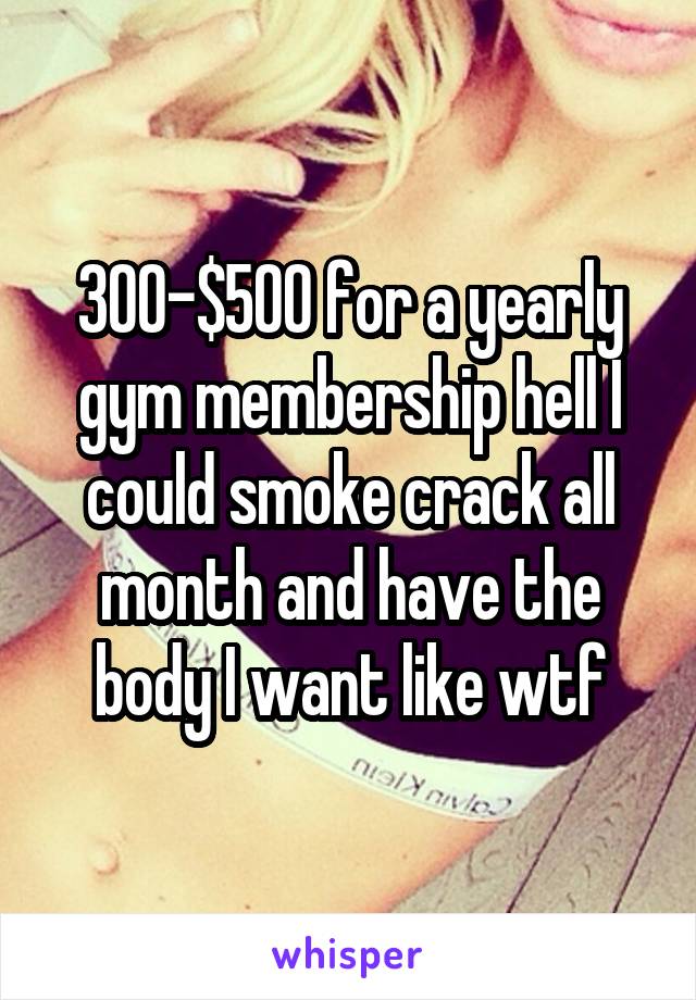 300-$500 for a yearly gym membership hell I could smoke crack all month and have the body I want like wtf