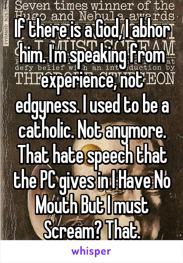 If there is a God, I abhor him. I'm speaking from experience, not edgyness. I used to be a catholic. Not anymore. That hate speech that the PC gives in I Have No Mouth But I must Scream? That.